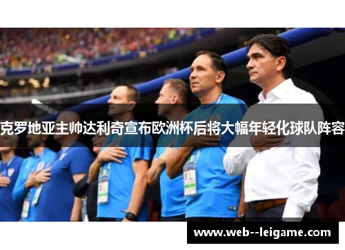 克罗地亚主帅达利奇宣布欧洲杯后将大幅年轻化球队阵容